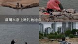 温州永嘉上塘钓鱼地点,杭州市民很心急：很多人在上塘河钓鱼，水质会不会变差