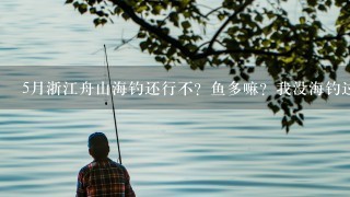 5月浙江舟山海钓还行不？鱼多嘛？我没海钓过！今年5月想去试试，有懂的前辈教1下，可以吗？谢谢？