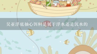 吴亚浮底抽心饵料是属于浮水还是沉水的