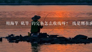 用海竿 矶竿 钓完鱼怎么收线呀？ 线是绑在渔轮和鱼竿上面么？ 渔轮用不用卸下来?