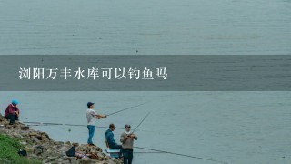 浏阳万丰水库可以钓鱼吗