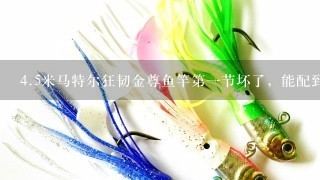 4.5米马特尔狂韧金尊鱼竿第1节坏了，能配到吗？如