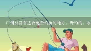 广州有没有适合免费钓鱼的地方，野钓的，水库或者河