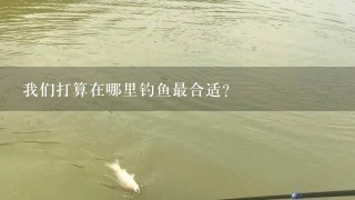 我们打算在哪里钓鱼最合适？