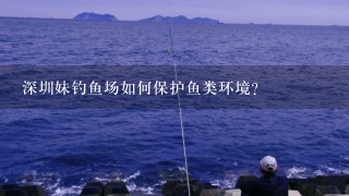 深圳妹钓鱼场如何保护鱼类环境?